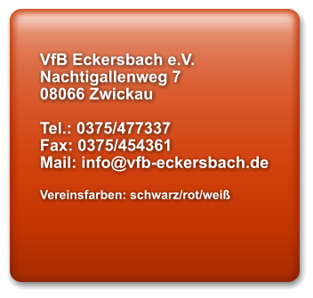 VfB Eckersbach e.V. Nachtigallenweg 7 08066 Zwickau  Tel.: 0375/477337 Fax: 0375/454361 Mail: info@vfb-eckersbach.de  Vereinsfarben: schwarz/rot/weiß